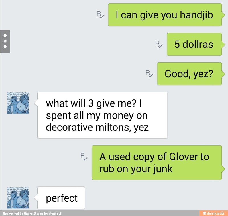 ® I can give you handjib
R 5 dollras
R Good, yez?
what will 3 give me? I
spent all my money on
decorative miltons, yez
R,
I
A used copy of Glover to
rub on your junk
perfect