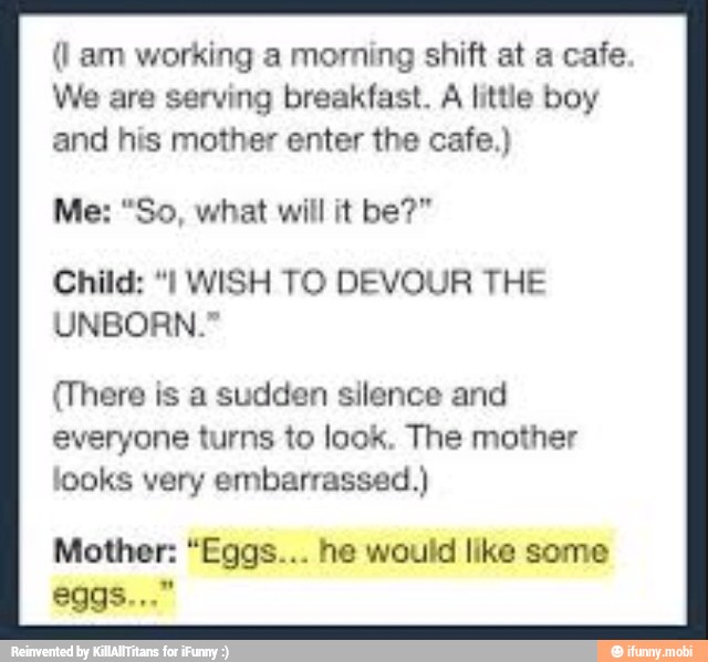 (I am working a morning shift at a cafe
We are serving breakfast.
A little boy
and his mother enter the cafe.)
Child: "I WISH TO DEVOUR THE
UNBORN."
(There is a sudden silence and
everyone turns to look. The mother
looks very embarrassed.)
Mother: "Egas... he would like some
