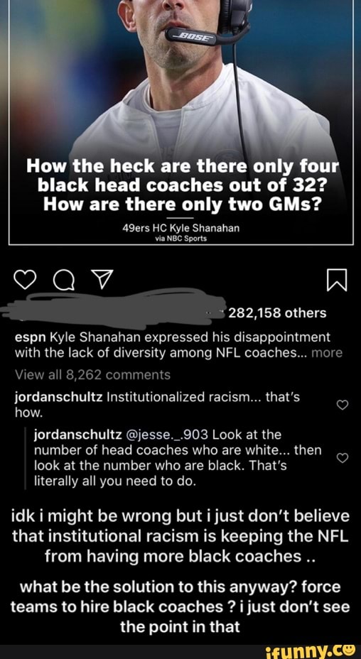 How the heck
are there only four
black head coaches out of 32?
How are there only two GMs?
via
NBC Sports
o
282,158 others
espn Kyle Shanahan expressed his disappointment
with the lack of diversity among NFL coaches... more
View all 8,262 comments
jordanschultz Institutionalized racism... that's
o
jordanschultz @jesse._.903 Look at the
number of head coaches who are white... then
look at the number who are black. That's
literally all you need to do.
o
idk i might be wrong but i just don't believe
that institutional racism is keeping the NFL
from having more black coaches what be the solution to this anyway? force
teams to hire black coaches i just don't see
the point in that - what be the solution to this anyway? force teams to hire black coaches ? i just don’t see the point in that