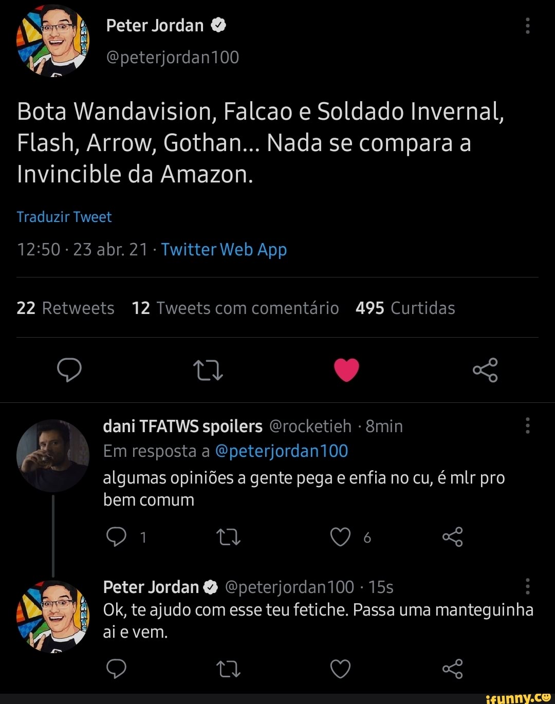Peter Jordan O
Epeterjordan100
Bota Wandavision, Falcao e Soldado Invernal,
Flash, Arrow, Gothan... Nada se compara a ncible da Amazon.
Traduzir Tweet
22 Retweets 12 Tweets com comentário 495 Curtidas
dani TFATWS spoilers Grocketieh - &min
Em resposta a Gpeterjordan100 algumas opiniões a gente pega e enfia no cu, é mlr pro bem comum
ta
Peter Jordan Epeterjordan100 -
Olk, te ajudo com esse teu fetiche. Passa uma mantegui inha ai e vem.