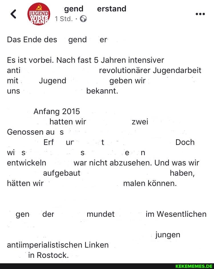 gend erstand
Das Ende des gend er
Es ist vorbei. Nach fast 5 Jahren intensiver
anti revolutionärer Jugendarbeit mit Jugend geben wir uns bekannt.
Anfang 2015
hatten wir zwei
Genossen au
Erf ur t Doch wi s s en entwickeln war nicht abzusehen. Und was wir aufgebaut haben, hätten wir malen können.
gen der mundet im Wesentlichen jungen
antiimperialistischen Linken in Rostock.