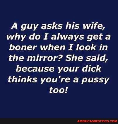 guy asks his wife, why do I always get a boner when I look in the mirror? She said,
because your dick thinks you're pussy too!