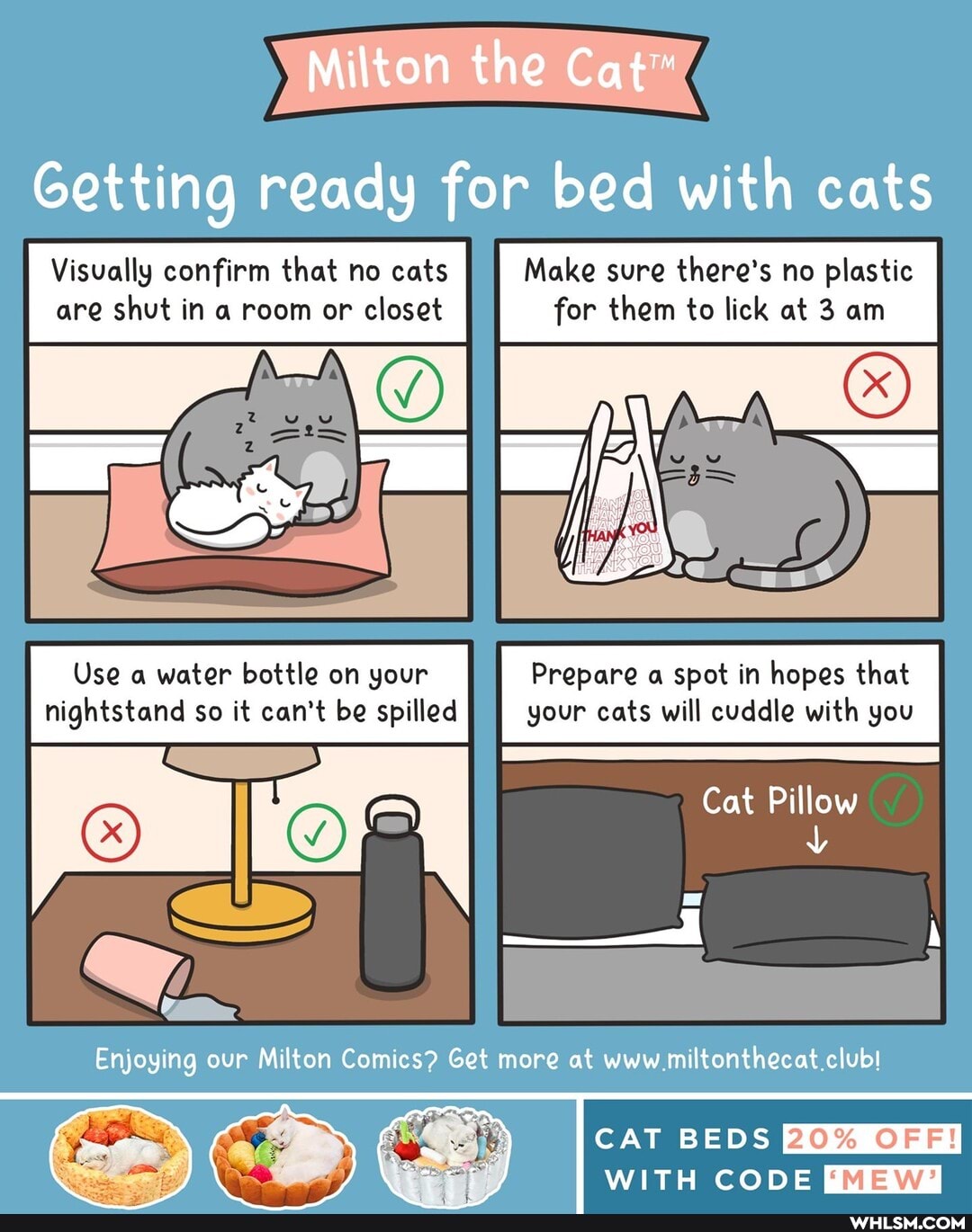 Milton the Cat"
Getting ready for bed with cats
Visually confirm that no cats Make sure there's no plastic are shut in a room or closet for them to lick at 3 am
Use a water bottle on your Prepare a spot in hopes that nightstand so it can't be spilled your cats will cuddle with you
Cat Pillow
Enjoying our Milton Comics? Get more at www miltonthecat club!
CAT BEDS
OF
WITH CODE