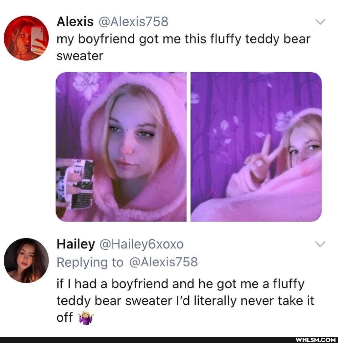 Alexis @Alexis758 my boyfriend got me this fluffy teddy bear sweater
Hailey @Hailey6xoxo
Replying to @Alexis758 if I had a boyfriend and he got me a fluffy
teddy bear sweater I'd literally never take it
off