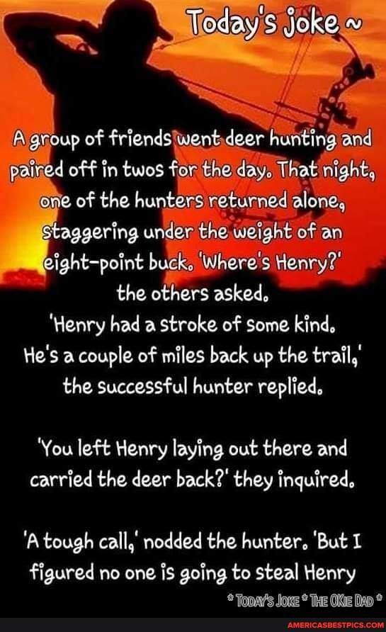 and
of we
ed of f in twos for the day. That' night, one of the hunters returned alone, staggering under the weight of an ight-point buck. Where's Henry?' the others asked,
'Henry had a stroke of some kind,
He's a couple of miles back up the trail,' the successful hunter replied,
'You left Henry laying out there and carried the deer back?' they inquired,
'A tough call, nodded the hunter, 'But
figured no one is going to steal Henry
Tanme lave Tue We