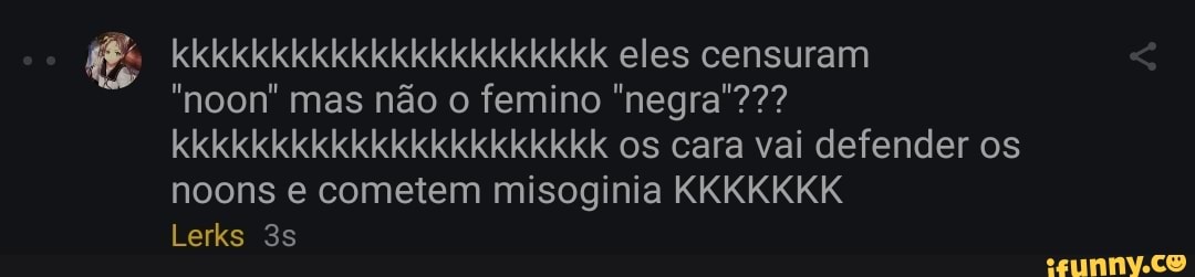 kkkkkkkkkkkkkkkkkkkkkk eles censuram
"noon" mas não o femino "negra'??? kkkkkkkkkkkkkkkkkkkkkk os cara vai defender os noons e cometem misoginia KKKKKKK
Lerks