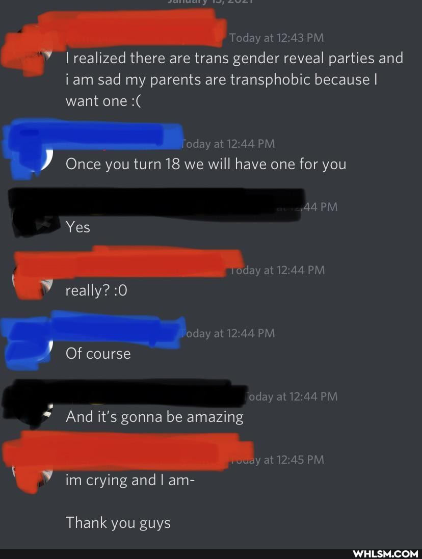 oday da, at PM I realized there are trans gender reveal parties and iam sad my parents are transphobic because I want one
'oday at 244 PM
Once you turn 18 we will have one for you
AAPM
da,
Yes
really? :0
Of course
oday at PM
oday at PM
PM
And it's gonna be amazing
im crying and I am-
Thank you guys