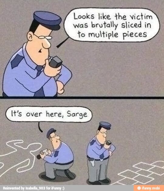 Looks like the victim
was brutally sliced in Ed fo multiple pieces
It's over here, Sarge