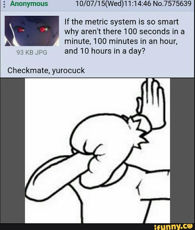 5 Anonymous 10/07/15(Wed)'l1:14:46 No.7575639
If the metric system is so smart
why aren't there 100 seconds in a
A minute. 100 minutes in an hour,
93 K5 JPG
and 10 hours in a day?
Checkmate, yurocuck
