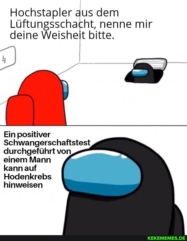 Hochstapler aus dem
Lüftungsschacht, nenne mir deine Weisheit bitte.
Ein positiver
Schwangerschaftstest durchgeführt von einem Mann
kann auf
Hodenkrebs hinweisen