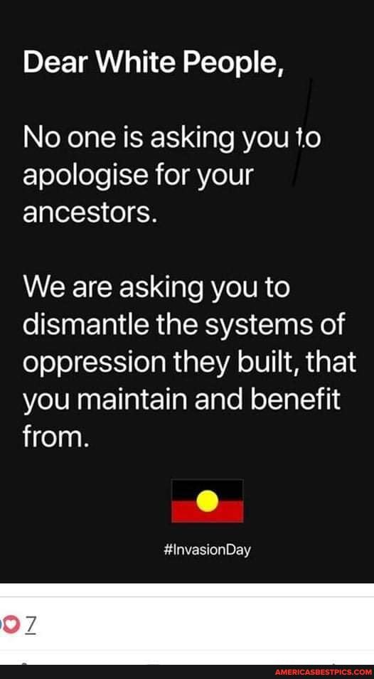 Dear White People,
No one is asking you to apologise for your ancestors.
We are asking you to dismantle the systems of oppression they built, that you maintain and benefit from.
#invasionDay