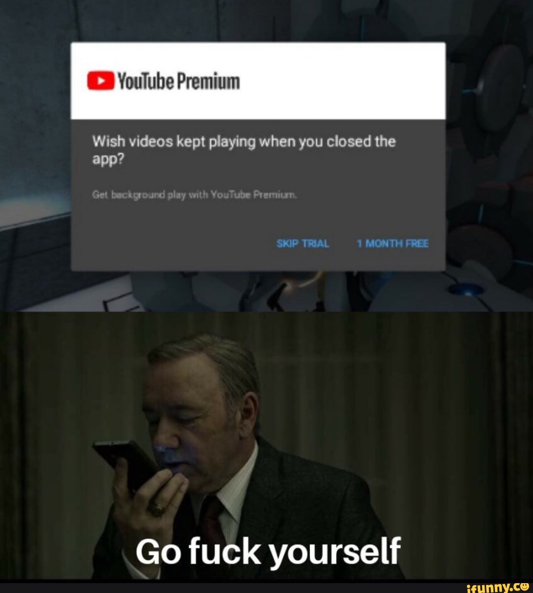 Wish videos kept playing when you closed the
app?
Go fuck yourself