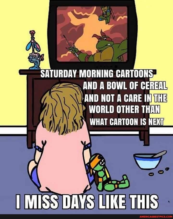 MORNING CARTOONS,
AND A BOWL OF CEREAL,
AND NOT A CARE INTHE WORLD OTHER THAW WHAT CARTOON IS
MISS DAYS LIKE THIS