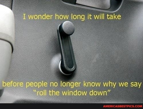wonder how long it will take
before people longer know why we say
"roll the window down"