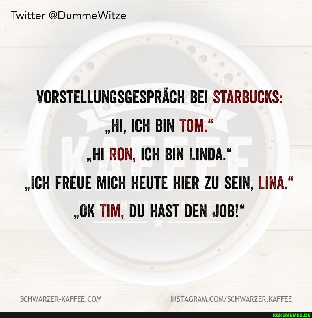 Twitter @DummeWitze
VORSTELLUNGSGESPRÄCH BEI STARBUCKS:
"Hl, ICH BIN TOM."
"HI RON, ICH BIN LINDA."
"ICH FREUE MICH HEUTE HIER ZU SEIN, LINA."
"OK TIM, DU HAST DEN JOB!"
INSTAGRAM.