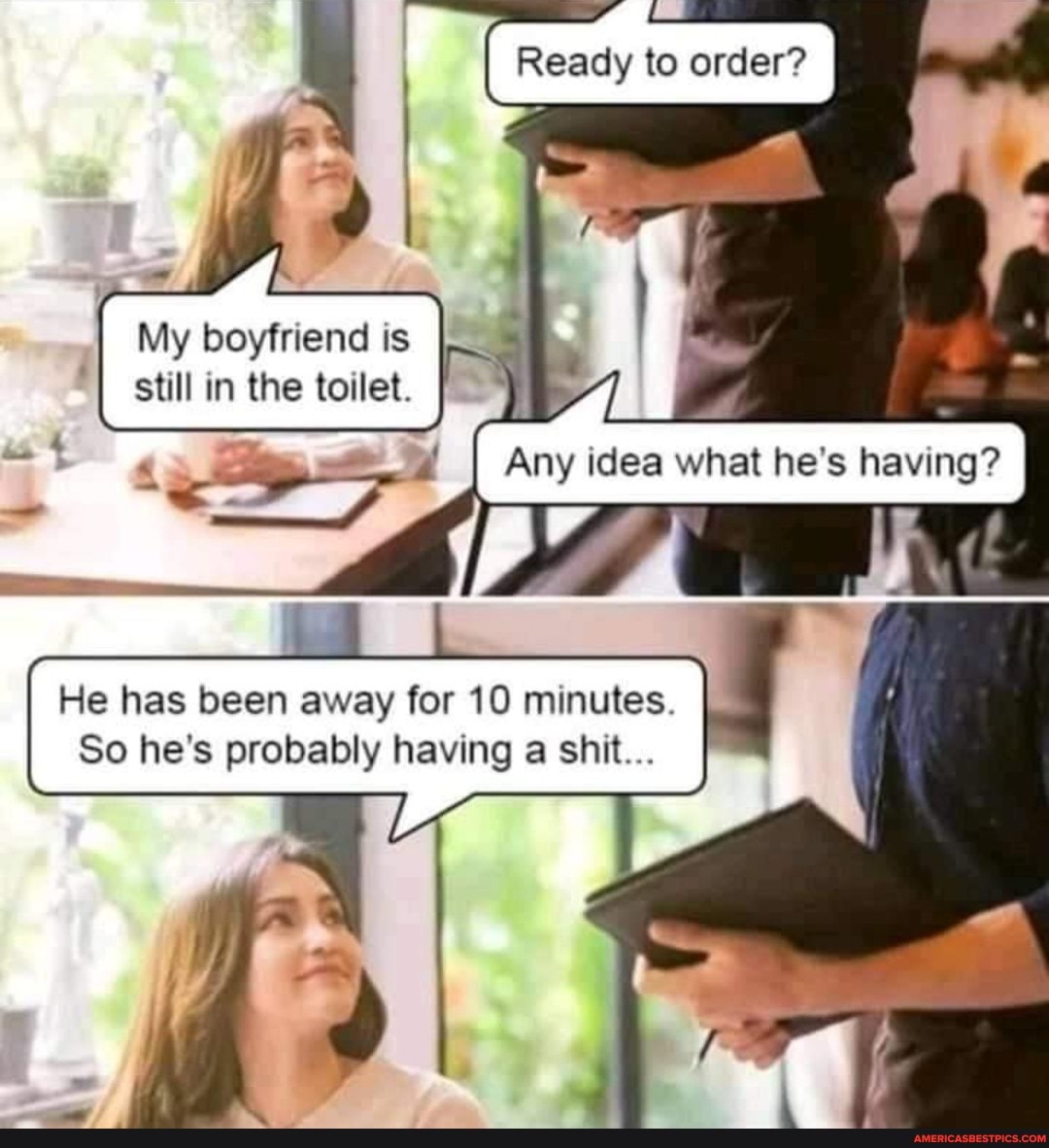 Ready to order?
My boyfriend is still in the toilet.
Any idea what he's having? I
He has been away for 10 minutes.
So he's probably having a shit...