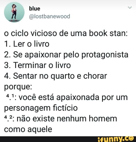 o ciclo vicioso de uma book stan:
1. Ler o livro
2. Se apaixonar pelo protagonista
3. Terminar o livro
4. Sentar no quarto e chorar
porque:
4,1; você está apaixonada por um
personagem fictício
*.2 não existe nenhum homem
como aquele
