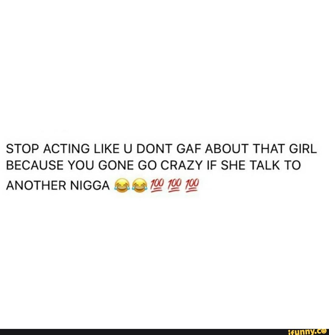 STOP ACTING LIKE U DONT GAF ABOUT THAT GIRL BECAUSE YOU GONE GO CRAZY IF SHE TALK TO
ANOTHER NIGGA 700 700 700