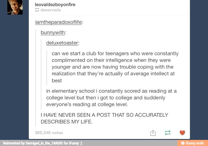can we start a club for teenagers who were constantly
complimented on their intelligence when they were
younger and are now having trouble coping with the
realization that they're actually of average intellect at
best
in elementary school i constantly scored as reading at a
college level but then i got to college and suddenly
everyone's reading at college level.
I HAVE NEVER SEEN A POST THAT SO ACCURATELY
DESCRIBES MY LIFE.