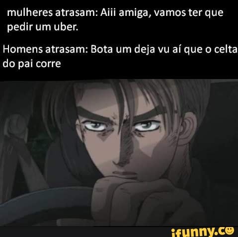mulheres atrasam: Aiii amiga, vamos ter que
pedir um uber.
Homens atrasam: Bota um deja vu aí que o celta
do pai corre