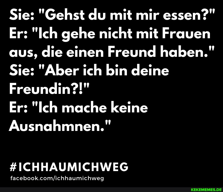 Sie: "Gehst du mit mir essen?"
Er: "Ich gehe nicht mit Frauen aus, die einen Freund haben."
Sie: "Aber ich bin deine
Freundin?!"
Er: "Ich mache keine
Ausnahmnen."
#ICHHAUMICHWEG
facebook.