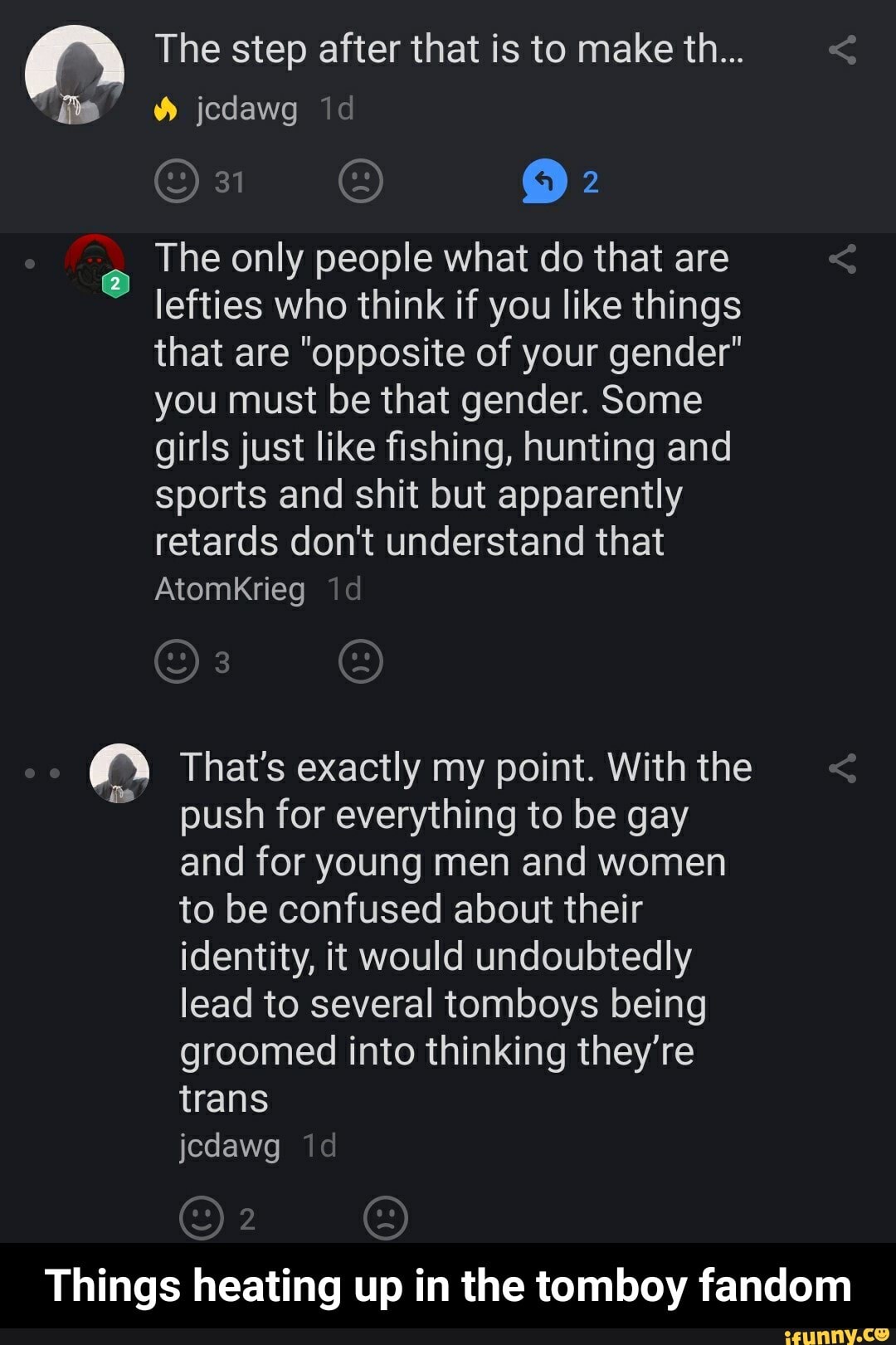 A The step after that is to make th...
The only people what do that are
lefties who think if you like things
that are "opposite of your gender"
you must be that gender. Some
girls just like fishing, hunting and
sports and shit but apparently
retards don't understand that
Atomkrieg
om That's exactly my point. With the
push for everything to be gay
and for young men and women
to be confused about their
identity, it would undoubtedly
lead to several tomboys being
groomed into thinking they're
trans
Things heating up in the tomboy fandom - Things heating up in the tomboy fandom