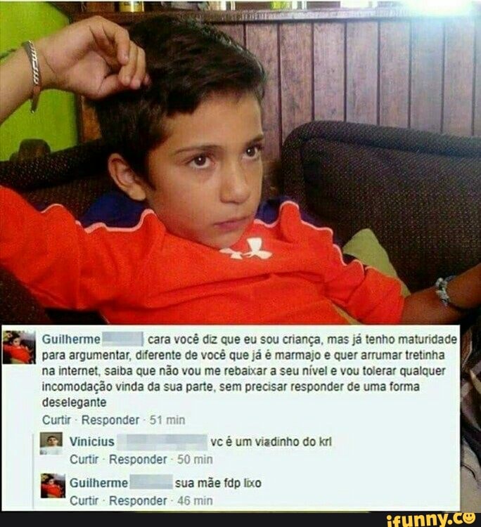 Guilherme cara você diz que eu sou criança, mas já tenho maturidade
para argumentar, diferente de você que já é marmajo e quer arrumar tretinha
na internet, saiba que não vou me rebaixar a seu nível e vou tolerar qualquer
incomodação vinda da sua parte, sem precisar responder de uma forma
deselegante
Curtir
Responder
Curtir
Responder
Guilherme sua mãe fdp lixo
Curtir
Responder 4