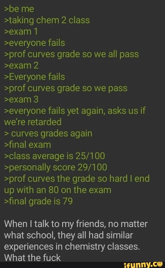 >be me >taking chem 2 class >exam 1 >everyone fails >prof curves grade