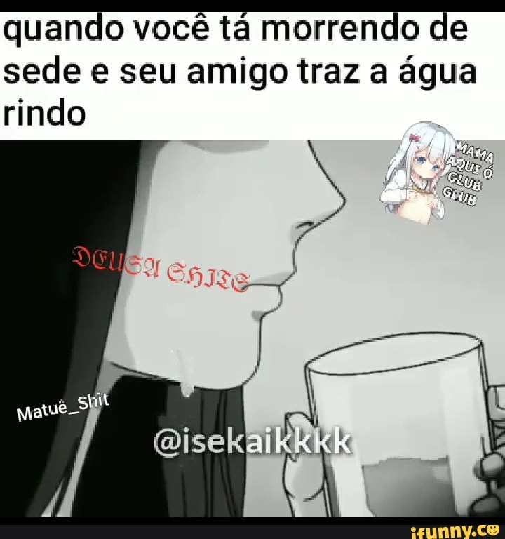 quando você tá morrendo de sede seu amigo traz a água rindo