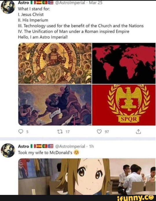 What stand for:
Jesus Christ
His Imperium
Ill, Technology used for the benefit of the Church and the Nations
IV, The Unification of Man under a Roman inspired Empire
Hello, I am Astro Imperial!
nperial Mar
Astro Astrolmperial
Took my wife to McDonald's
th