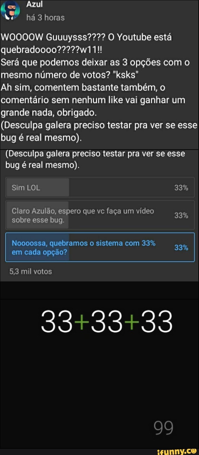 Azul há 3 horas
WOOOOW Guuuysss???? O Youtube está
Será que podemos deixar as 3 opções com o mesmo número de votos? "ksks"
Ah sim, comentem bastante também, o comentário sem nenhum like vai ganhar um grande nada, obrigado.
(Desculpa galera preciso testar pra ver se esse bug é real mesmo).
(Desculpa galera preciso testar pra ver se esse bug é real mesmo).
Sim LOL 33%
Claro Azulão, espero que vc faça um vídeo
sobre Claro esse bug. Azulão, espero que vc faça um video 33%
33%
99
Noooossa, quebramos o sistema com 33%
em cada opção?
5,3 mil votos
