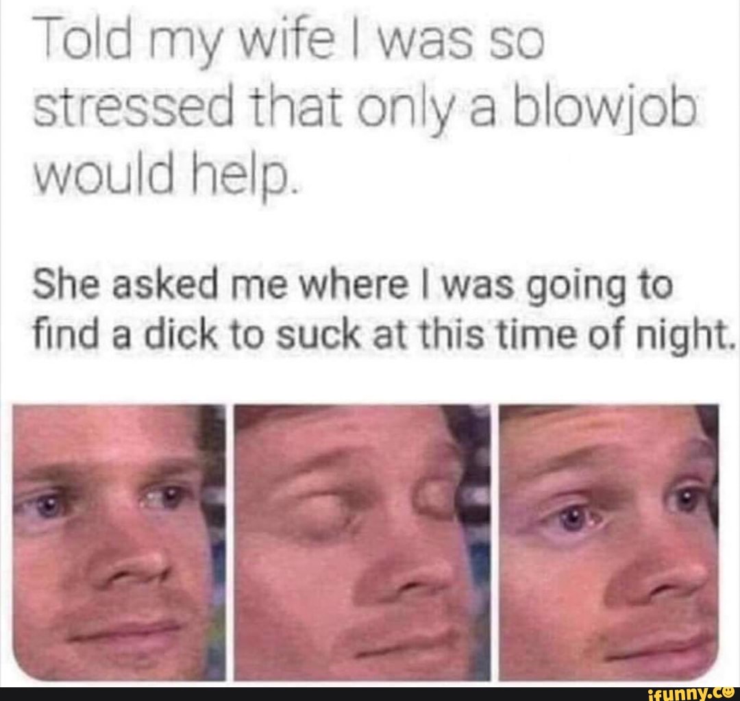 Told my wife I was so
stressed that only a blowjob
would help.
She asked me where I was going to
find a dick to suck at this time of night.