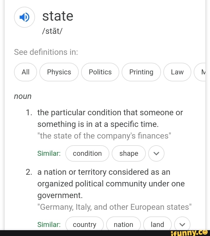 4) state
See definitions in:
All Physics Politics Printing Law
noun
1. the particular condition that someone or
something is in at a specific time.
"the state of the company's finances"
Similar:
I
condition shape v
2. anation or territory considered as an
organized political community under one
government.
"Germany, Italy, and other European states"
Similar:
I
country nation land v