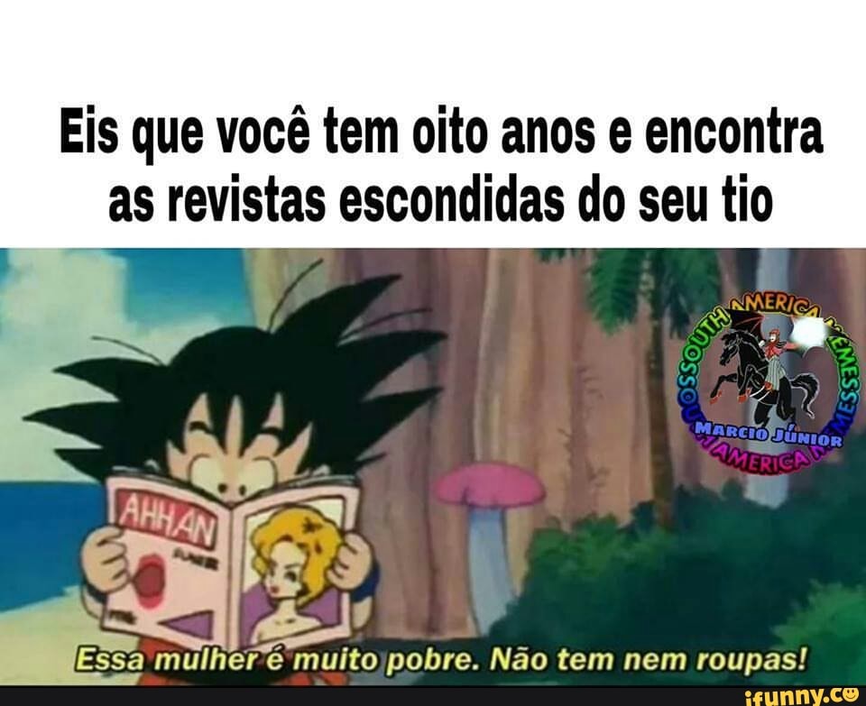 Eis que você tem oito anos e encontra
as revistas escondidas do seu tio
a