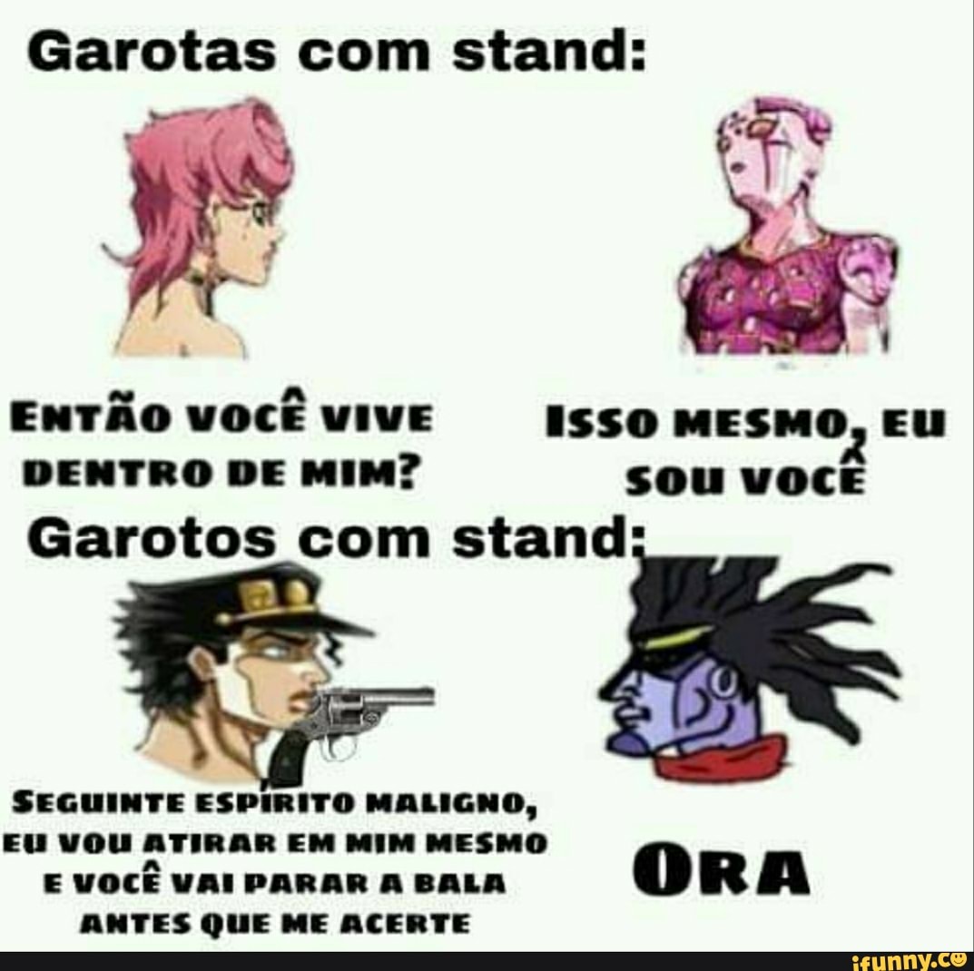 Garotas com stand:
ENTÃO VOCÊ VIVE ISSO MESMO, EU DENTRO DE MIM? sou VOCÊ
Garotos com stand:
SEGUINTE ESPIRITO MALIGNO,
EU VOU ATIRAR EM MIM MESMO
E VOCÊ VAI PARAR A BALA ORA
ANTES QUE ME ACERTE