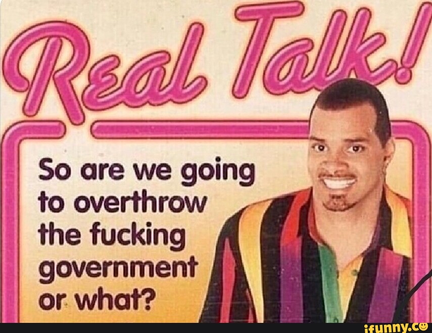 Real So are we going I to overthrow the fucking government I I or. what