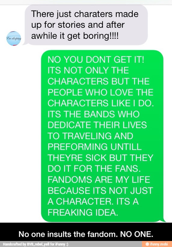 There just charaters made
up for stories and after
ha awhile it get boring!!!
NO YOU DONT GET IT!
ITS NOT ONLY THE
CHARACTERS BUT THE
PEOPLE WHO LOVE THE
CHARACTERS LIKE I DO.
ITS THE BANDS WHO
DEDICATE THEIR LIVES
TO TRAVELING AND
PREFORMING UNTILL
THEYRE SICK BUT THEY
DO IT FOR THE FANS.
FANDOMS ARE MY LIFE
BECAUSE ITS NOT JUST
A CHARACTER. ITS A
FREAKING IDEA.
No one insults the fandom. NO ONE. - No one insults the fandom. NO ONE.