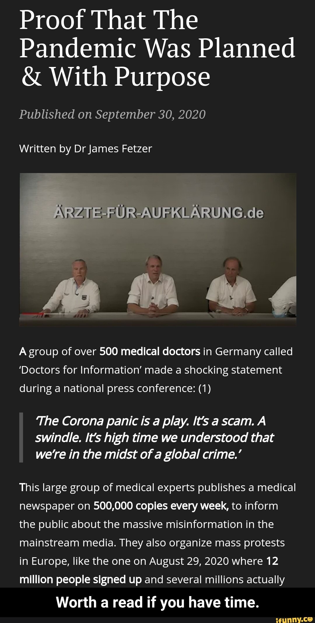 Proof That The
Pandemic Was Planned
& With Purpose
Published on September 30, 2020
Written by Dr James Fetzer
-FUR-AUFKLARUNG.de
fa
A group of over 500 medical doctors in Germany called
'Doctors for Information' made a shocking statement
during a national press conference: (1)
'The Corona panic is a play. It's a scam. A swindle. It's high time we understood that we're in the midst of a global crime.'
This large group of medical experts publishes a medical newspaper on 500,000 copies every week, to inform the public about the massive misinformation in the mainstream media. They also organize mass protests in Europe, like the one on August 29, 2020 where 12 million people signed up and several millions actually
Worth a read if you have time. - Worth a read if you have time.