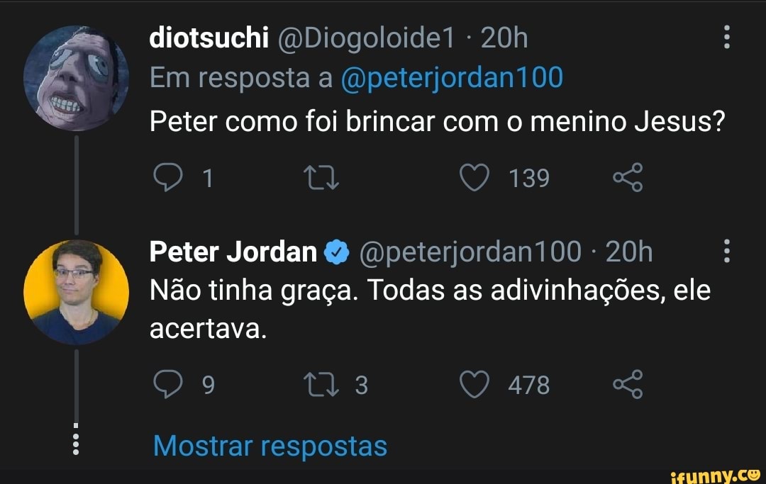 diotsuchi (QDiogoloide1
Em resposta a (vpeterjordan100
Peter como foi brincar com o menino Jesus?
Peter Jordan Q (opeterjordan100 -
Não tinha graça. Todas as adivinhações, ele acertava.
478
Mostrar respostas