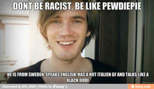 E RACIST BELIKE PEWDIEPIE
I
HEIS FROM SWEDEN, SPEAKS ENGLISH. HAS
WOT ITALIEN GF AND TALKS LIKE A
BLACK DUDE