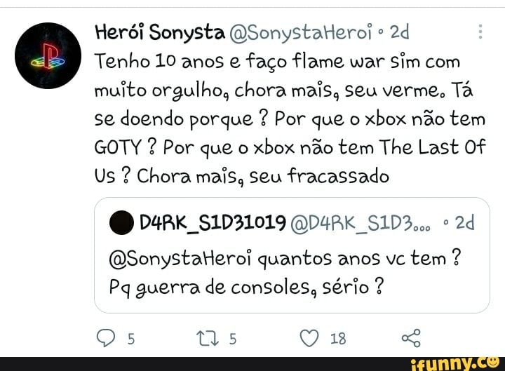 Herói Sonysta OSonystaleroi
Tenho 10 anos e faço flame war Sim com muito orgulho, chora mais, Seu verme, Tá se doendo porque ? Por que o xbox não tem
GOTY ? Por que o xbox não tem The Last Of
Us ? Chora mais, seu fracassado
(QSonystaleroi quantos anos vc tem ?
Pq guerra de consoles, Sério ?