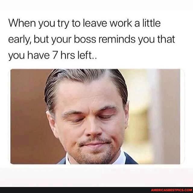 When you try to leave work a little early, but your boss reminds you that you have 7 hrs left..