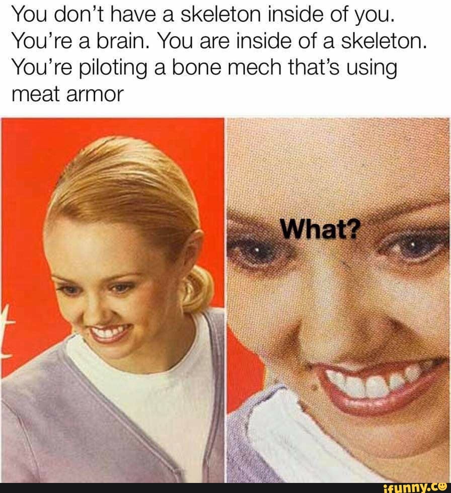 You don't have a skeleton inside of you.
You're a brain. You are inside of a skeleton.
You're piloting a bone mech that's using
meat armor
