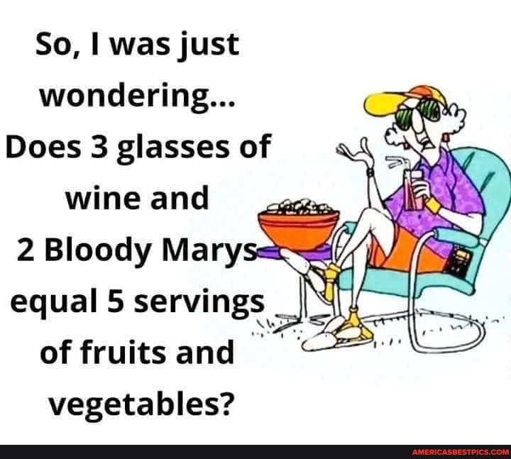 So, was just wondering...
Does 3 glasses of wine and
Bloody Mary:
equal 5 servings _I of fruits and vegetables?