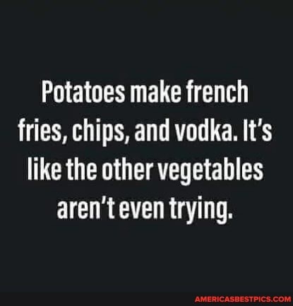 Potatoes make french fries, chips, and vodka. It's like the other vegetables aren't even trying.