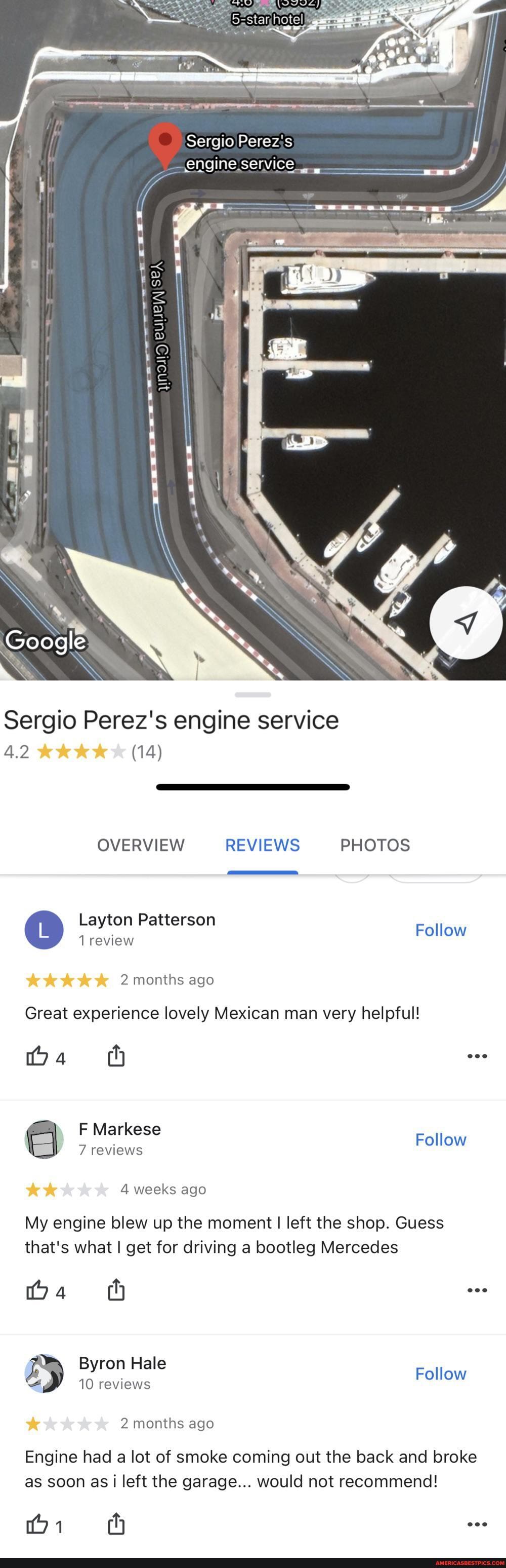 Sergio Perez's engine service
Sergio Perez's engine service
4.2 (14)
OVERVIEW REVIEWS PHOTOS
Layton Patterson
Follow review
2 months ago
Great experience lovely Mexican man very helpful!
tba ty
F Markese
Follow
7 reviews
4 weeks ago
My engine blew up the moment I left the shop. Guess that's what I get for driving a bootleg Mercedes
4 hy eee
Byron Hale
10 reviews Follow
2 months ago
Engine had a lot of smoke coming out the back and broke as soon as i left the garage... would not recommend!
bi th