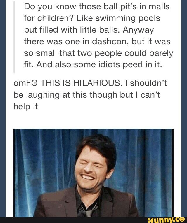 Do you know those ball pit’s in malls
for children? Like swimming pools
but filled with little balls. Anyway
there was one in dashcon, but it was
so small that two people could barely
fit. And also some idiots peed in it.
omFG THIS IS HILARIOUS. I shouldn’t
be laughing at this though but I can’t
help it