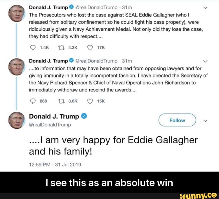 I see this as an
The Prosecutors who 105! me case against SEAL Edd‘e Gallagher (whol
absolute win
mey had amicuuy With respect..,.
,...to lnlormauon that may have been obtained (rom opposmg lawyers and for
the Navy Richard Spencer & Cruel cv Naval Operations John Richardson (o
....I am very happy for Eddie Gallagher
and his family! - I see this as an absolute win