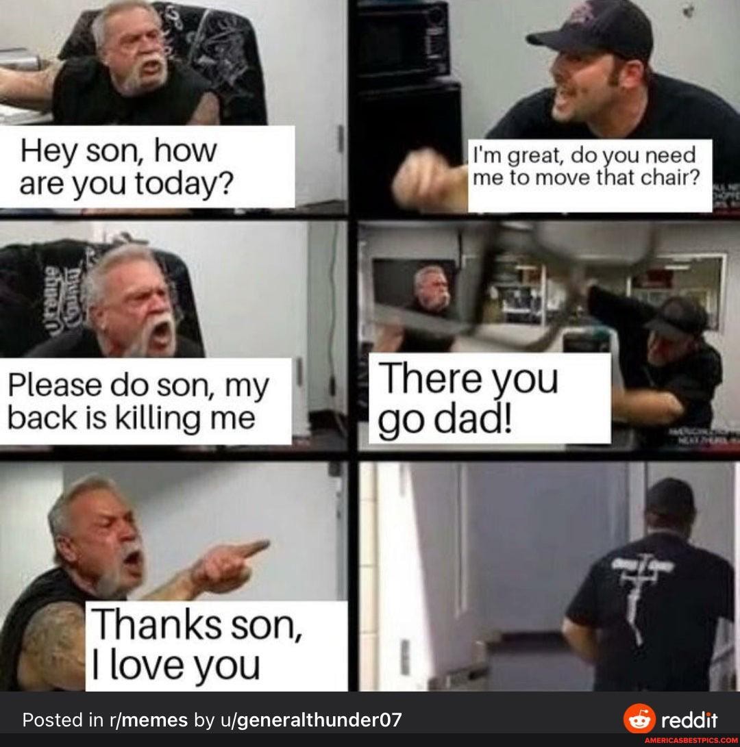 Hey son, how I'm great, do you need are you today? me to move that chair?
There you
go
Please do son, my back is killing me
Thanks son,
I love you
Posted in by wy reddit