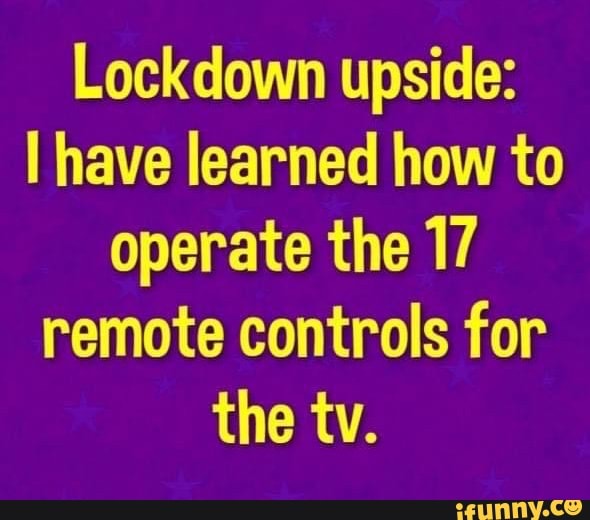 Lockdown upside:
I have learned how to
operate the 17
remote controls for
the tv.